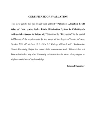 CERTIFICATE OF EVALUATION
This is to certify that the project work entitled‖ “Pattern of Allocation & Off
takes of Food grains Under Public Distribution System in Chhattisgarh
withspecial reference to Raipur city” Submitted by “Divya Jain” in the partial
fulfillment of the requirements for the award of the degree of Master of Arts,
Session 2011 -13 at Govt. D.B. Girls P.G College affiliated to Pt. Ravishankar
Shukla University, Raipur is a record of the students own work. This work has not
been submitted to any other University or institute for the award of any degree or
diploma to the best of my knowledge.
Internal Examiner
 