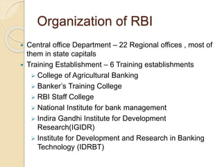 Organization of RBI 
 Central office Department – 22 Regional offices , most of 
them in state capitals 
 Training Establishment – 6 Training establishments 
 College of Agricultural Banking 
 Banker’s Training College 
 RBI Staff College 
 National Institute for bank management 
 Indira Gandhi Institute for Development 
Research(IGIDR) 
 Institute for Development and Research in Banking 
Technology (IDRBT) 
 