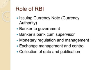 Role of RBI 
 Issuing Currency Note (Currency 
Authority) 
 Banker to government 
 Banker’s bank cum supervisor 
 Monetary regulation and management 
 Exchange management and control 
 Collection of data and publication 
 