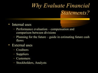 Why Evaluate Financial
                           Statements?
• Internal uses
   – Performance evaluation – compensation and
     comparison between divisions
   – Planning for the future – guide in estimating future cash
     flows
• External uses
   –   Creditors
   –   Suppliers
   –   Customers
   –   Stockholders, Analysts
 