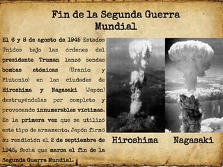 Fin de la Segunda Guerra
Mundial
El 6 y 8 de agosto de 1945 Estados
Unidos bajo las órdenes del
presidente Truman lanzó sendas
bombas atómicas (Uranio y
Plutonio) en las ciudades de
Hiroshima y Nagasaki (Japón)
destruyéndolas por completo y
provocando innumerables víctimas.
Es la primera vez que se utilizó
este tipo de armamento. Japón firmó
su rendición el 2 de septiembre de
1945, fecha que marca el fin de la
Segunda Guerra Mundial.
Hiroshima Nagasaki
 