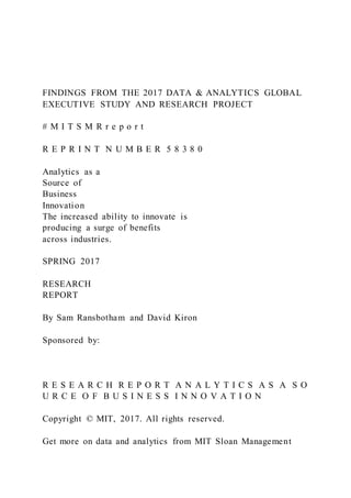 FINDINGS FROM THE 2017 DATA & ANALYTICS GLOBAL
EXECUTIVE STUDY AND RESEARCH PROJECT
# M I T S M R r e p o r t
R E P R I N T N U M B E R 5 8 3 8 0
Analytics as a
Source of
Business
Innovation
The increased ability to innovate is
producing a surge of benefits
across industries.
SPRING 2017
RESEARCH
REPORT
By Sam Ransbotham and David Kiron
Sponsored by:
R E S E A R C H R E P O R T A N A L Y T I C S A S A S O
U R C E O F B U S I N E S S I N N O V A T I O N
Copyright © MIT, 2017. All rights reserved.
Get more on data and analytics from MIT Sloan Management
 