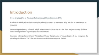 Introduction
It was developed by an American Scholar named Henry Jenkins in 2006.
A culture in which private individuals (the public) do not act as consumers only, but also as contributors or
producers.
The reason participatory culture is a high interest topic is due to the fact that there are just so many different
social media platforms to participate and contribute to.
Examples: editing of an article on Wikipedia or Quora, the uploading of images Facebook and Instagram, the
uploading of videos to YouTube and the creation of short messages on Twitter.
 