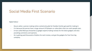 Social Media First Scenario
Digital labour
- Occurs when a person making online content,(Usually for free)but he/she get paid for making it.
- It is because the person have a large amount of followers or subscribers that can catch people eyes.
- A man called Marques Brownlee (a gadget expert) making reviews for the latest gadgets and also
providing comments and opinions.
- He is getting paid thousands of dollars for each review, and got the gadgets for free from big
company.
 