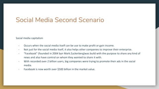 Social Media Second Scenario
Social media capitalism
- Occurs when the social media itself can be use to make profit or gain income.
- Not just for the social media itself, it also helps other companies to improve their enterprise.
- “Facebook” (founded in 2004 byn Mark Zuckerberg)was build with the purpose to share any kind of
news and also have control on whom they wanted to share it with.
- With recorded over 2 billion users, big companies were trying to promote their ads in the social
media.
- Facebook is now worth over $500 billion in the market value.
 