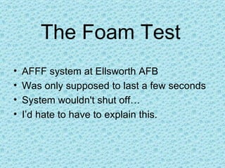 The Foam Test   AFFF system at Ellsworth AFB Was only supposed to last a few seconds System wouldn't shut off… I’d hate to have to explain this. 