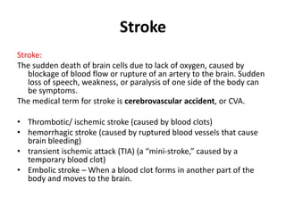 Stroke
Stroke:
The sudden death of brain cells due to lack of oxygen, caused by
blockage of blood flow or rupture of an artery to the brain. Sudden
loss of speech, weakness, or paralysis of one side of the body can
be symptoms.
The medical term for stroke is cerebrovascular accident, or CVA.
• Thrombotic/ ischemic stroke (caused by blood clots)
• hemorrhagic stroke (caused by ruptured blood vessels that cause
brain bleeding)
• transient ischemic attack (TIA) (a “mini-stroke,” caused by a
temporary blood clot)
• Embolic stroke – When a blood clot forms in another part of the
body and moves to the brain.
 