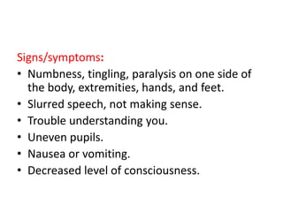 Signs/symptoms:
• Numbness, tingling, paralysis on one side of
the body, extremities, hands, and feet.
• Slurred speech, not making sense.
• Trouble understanding you.
• Uneven pupils.
• Nausea or vomiting.
• Decreased level of consciousness.
 