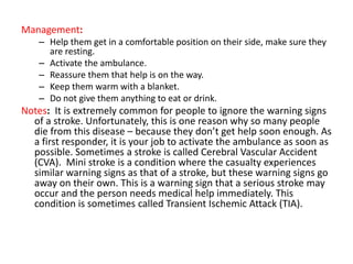 Management:
– Help them get in a comfortable position on their side, make sure they
are resting.
– Activate the ambulance.
– Reassure them that help is on the way.
– Keep them warm with a blanket.
– Do not give them anything to eat or drink.
Notes: It is extremely common for people to ignore the warning signs
of a stroke. Unfortunately, this is one reason why so many people
die from this disease – because they don’t get help soon enough. As
a first responder, it is your job to activate the ambulance as soon as
possible. Sometimes a stroke is called Cerebral Vascular Accident
(CVA). Mini stroke is a condition where the casualty experiences
similar warning signs as that of a stroke, but these warning signs go
away on their own. This is a warning sign that a serious stroke may
occur and the person needs medical help immediately. This
condition is sometimes called Transient Ischemic Attack (TIA).
 