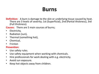 Burns
Definition: A burn is damage to the skin or underlying tissue caused by heat.
There are 3 levels of severity; 1st (Superficial), 2nd (Partial thickness), 3rd
(Full thickness).
Causes: There are 5 main sources of burns;
• Electricity,
• Radiation (sun),
• Thermal (something hot),
• Chemical,
• Friction
Prevention:
• Use safety rules.
• Use safety equipment when working with chemicals.
• Hire professionals for work dealing with e.g. electricity.
• Avoid sun exposure.
• Keep hot objects away from children.
 