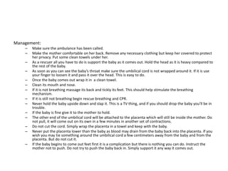 Management:
– Make sure the ambulance has been called.
– Make the mother comfortable on her back. Remove any necessary clothing but keep her covered to protect
her privacy. Put some clean towels under her.
– As a rescuer all you have to do is support the baby as it comes out. Hold the head as it is heavy compared to
the rest of the baby.
– As soon as you can see the baby’s throat make sure the umbilical cord is not wrapped around it. If it is use
your finger to loosen it and pass it over the head. This is easy to do.
– Once the baby comes out wrap it in a clean towel.
– Clean its mouth and nose.
– If it is not breathing massage its back and tickly its feet. This should help stimulate the breathing
mechanism.
– If it is still not breathing begin rescue breathing and CPR.
– Never hold the baby upside down and slap it. This is a TV thing, and if you should drop the baby you’ll be in
trouble.
– If the baby is fine give it to the mother to hold.
– The other end of the umbilical cord will be attached to the placenta which will still be inside the mother. Do
not pull, it will come out on its own in a few minutes in another set of contractions.
– Do not cut the cord. Simply wrap the placenta in a towel and keep with the baby.
– Never put the placenta lower than the baby as blood may drain from the baby back into the placenta. If you
wish you may tie something around the umbilical cord a few centimeters away from the baby and from the
placenta. But do not cut it.
– If the baby begins to come out feet first it is a complication but there is nothing you can do. Instruct the
mother not to push. Do not try to push the baby back in. Simply support it any way it comes out.
 