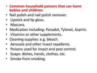 • Common household poisons that can harm
babies and children:
• Nail polish and nail polish remover.
• Lipstick and lip gloss.
• Mascara.
• Medication including: Panadol, Tylenol, Aspirin.
• Vitamins or other supplements.
• Cleaning supplies: e.g. bleach.
• Aerosols and other insect repellents.
• Poisons used for insect and pest control.
• Soaps: dishes, hands, clothes, etc.
• Smoke from smoking.
 