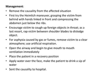 Management:
• Remove the causality from the affected situation
• First try the Heimlich maneuver, grasping the victim from
behind with hands linked in front and compressing the
abdomen just below the ribs.
• Encourage victim to cough up foreign objects in throat; as a
last resort, rap victim between shoulder blades to dislodge
object.
• For asphyxia caused by gas or fumes, remove victim to a clear
atmosphere; use artificial respiration.
• Open the airway and begin to give mouth to mouth
ventilation immediately
• Place the patient in a recovery position
• Apply water over the face, make the patient to drink a sip of
water
• Sent the causality to hospital.
 