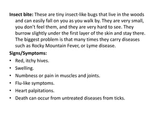 Insect bite: These are tiny insect-like bugs that live in the woods
and can easily fall on you as you walk by. They are very small,
you don’t feel them, and they are very hard to see. They
burrow slightly under the first layer of the skin and stay there.
The biggest problem is that many times they carry diseases
such as Rocky Mountain Fever, or Lyme disease.
Signs/Symptoms:
• Red, itchy hives.
• Swelling.
• Numbness or pain in muscles and joints.
• Flu-like symptoms.
• Heart palpitations.
• Death can occur from untreated diseases from ticks.
 