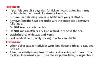 Treatment:
• If possible consult a physician for tick removals, as tearing it may
contribute to the spread of a virus or bacteria.
• Remove the tick using tweezers. Make sure you get all of it.
• Remove from the head and make sure the entire tick is removed
fully intact.
• Do NOT tear or crush the tick.
• Do NOT use a match or any kind of fluid to remove the tick.
• Wash the area with soap and water.
• Seek medical help (family doctor) to obtain anti-biotics.
Prevention:
• When doing outdoor activities wear long sleeve clothing, a cap, and
long pants.
• After the activity take a few minutes and examine self or each other
for ticks, they usually end up on the scalp, shoulders, or upper back.
 