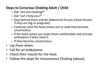 Steps to Conscious Choking Adult / Child
– Ask “are you choking?”
– Ask “can I help you?”
– Step behind them and do abdominal thrusts (chest thrusts
if they are big or pregnant).
– Continue until the food comes out or until they become
unconscious.
– If the food comes out make them comfortable and activate
ambulance if they need it.
– If they become unconscious;
• Lay them down.
• Call for an ambulance.
• Check their mouth for the food.
• Follow the steps for Unconscious Choking (above).
 