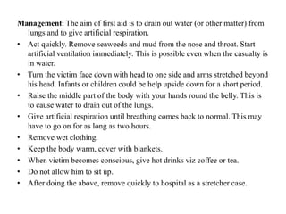 Management: The aim of first aid is to drain out water (or other matter) from
lungs and to give artificial respiration.
• Act quickly. Remove seaweeds and mud from the nose and throat. Start
artificial ventilation immediately. This is possible even when the casualty is
in water.
• Turn the victim face down with head to one side and arms stretched beyond
his head. Infants or children could be help upside down for a short period.
• Raise the middle part of the body with your hands round the belly. This is
to cause water to drain out of the lungs.
• Give artificial respiration until breathing comes back to normal. This may
have to go on for as long as two hours.
• Remove wet clothing.
• Keep the body warm, cover with blankets.
• When victim becomes conscious, give hot drinks viz coffee or tea.
• Do not allow him to sit up.
• After doing the above, remove quickly to hospital as a stretcher case.
 