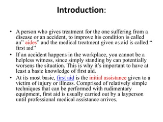 Introduction:
• A person who gives treatment for the one suffering from a
disease or an accident, to improve his condition is called
an” aides” and the medical treatment given as aid is called “
first aid”
• If an accident happens in the workplace, you cannot be a
helpless witness, since simply standing by can potentially
worsens the situation. This is why it’s important to have at
least a basic knowledge of first aid.
• At its most basic, first aid is the initial assistance given to a
victim of injury or illness. Comprised of relatively simple
techniques that can be performed with rudimentary
equipment, first aid is usually carried out by a layperson
until professional medical assistance arrives.
 