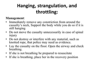 Hanging, strangulation, and
throttling:
Management:
• Immediately remove any constriction from around the
casualty’s neck, Support the body while you do so if it is
still hanging
• Do not move the casualty unnecessarily in case of spinal
injury
• Do not destroy or interfere with any material, such as
knotted rope, that police may need as evidence.
• Lay the casualty on the floor. Open the airway and check
breathing.
• If she is not breathing be prepared to resuscitate
• If she is breathing, place her in the recovery position
 