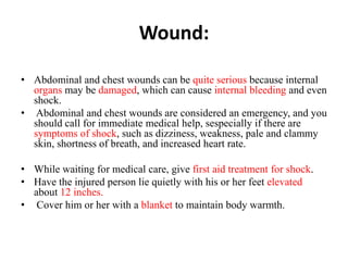 Wound:
• Abdominal and chest wounds can be quite serious because internal
organs may be damaged, which can cause internal bleeding and even
shock.
• Abdominal and chest wounds are considered an emergency, and you
should call for immediate medical help, sespecially if there are
symptoms of shock, such as dizziness, weakness, pale and clammy
skin, shortness of breath, and increased heart rate.
• While waiting for medical care, give first aid treatment for shock.
• Have the injured person lie quietly with his or her feet elevated
about 12 inches.
• Cover him or her with a blanket to maintain body warmth.
 