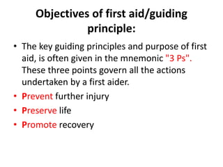 Objectives of first aid/guiding
principle:
• The key guiding principles and purpose of first
aid, is often given in the mnemonic "3 Ps".
These three points govern all the actions
undertaken by a first aider.
• Prevent further injury
• Preserve life
• Promote recovery
 