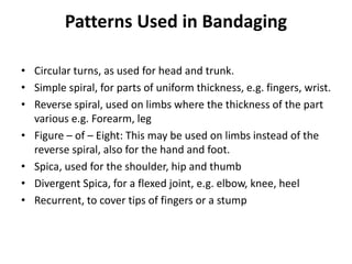 Patterns Used in Bandaging
• Circular turns, as used for head and trunk.
• Simple spiral, for parts of uniform thickness, e.g. fingers, wrist.
• Reverse spiral, used on limbs where the thickness of the part
various e.g. Forearm, leg
• Figure – of – Eight: This may be used on limbs instead of the
reverse spiral, also for the hand and foot.
• Spica, used for the shoulder, hip and thumb
• Divergent Spica, for a flexed joint, e.g. elbow, knee, heel
• Recurrent, to cover tips of fingers or a stump
 