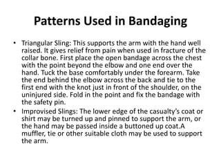 Patterns Used in Bandaging
• Triangular Sling: This supports the arm with the hand well
raised. It gives relief from pain when used in fracture of the
collar bone. First place the open bandage across the chest
with the point beyond the elbow and one end over the
hand. Tuck the base comfortably under the forearm. Take
the end behind the elbow across the back and tie to the
first end with the knot just in front of the shoulder, on the
uninjured side. Fold in the point and fix the bandage with
the safety pin.
• Improvised Slings: The lower edge of the casualty’s coat or
shirt may be turned up and pinned to support the arm, or
the hand may be passed inside a buttoned up coat.A
muffler, tie or other suitable cloth may be used to support
the arm.
 