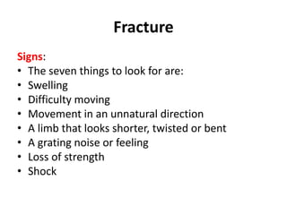 Fracture
Signs:
• The seven things to look for are:
• Swelling
• Difficulty moving
• Movement in an unnatural direction
• A limb that looks shorter, twisted or bent
• A grating noise or feeling
• Loss of strength
• Shock
 