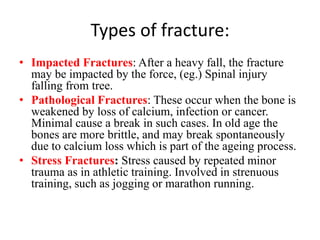 Types of fracture:
• Impacted Fractures: After a heavy fall, the fracture
may be impacted by the force, (eg.) Spinal injury
falling from tree.
• Pathological Fractures: These occur when the bone is
weakened by loss of calcium, infection or cancer.
Minimal cause a break in such cases. In old age the
bones are more brittle, and may break spontaneously
due to calcium loss which is part of the ageing process.
• Stress Fractures: Stress caused by repeated minor
trauma as in athletic training. Involved in strenuous
training, such as jogging or marathon running.
 