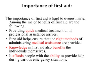 Importance of first aid:
The importance of first aid is hard to overestimate.
Among the major benefits of first aid are the
following:
• Providing quick medical treatment until
professional assistance arrives.
• First aid helps ensure that the right methods of
administering medical assistance are provided.
• Knowledge in first aid also benefits the
individuals themselves.
• It affords people with the ability to provide help
during various emergency situations.
 