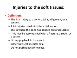 Injuries to the soft tissues:
• Definition:
– This is an injury to a bone, a joint, a ligament, or a
tendon.
– Joint injuries usually involve a dislocation.
– This is where the bone has popped out of its socket.
– This may be accompanied with a fracture, a strain, or
a sprain.
– It may pop back in it may not.
– Either way seek medical help.
– Do not push it back into place.
 