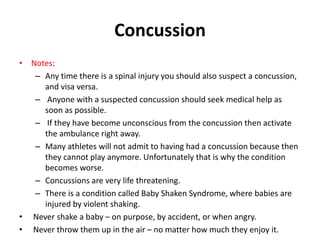 Concussion
• Notes:
– Any time there is a spinal injury you should also suspect a concussion,
and visa versa.
– Anyone with a suspected concussion should seek medical help as
soon as possible.
– If they have become unconscious from the concussion then activate
the ambulance right away.
– Many athletes will not admit to having had a concussion because then
they cannot play anymore. Unfortunately that is why the condition
becomes worse.
– Concussions are very life threatening.
– There is a condition called Baby Shaken Syndrome, where babies are
injured by violent shaking.
• Never shake a baby – on purpose, by accident, or when angry.
• Never throw them up in the air – no matter how much they enjoy it.
 