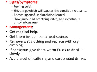 • Signs/Symptoms:
– Feeling cold.
– Shivering, which will stop as the condition worsens.
– Becoming confused and disoriented.
– Slow pulse and breathing rates, and eventually
unconsciousness.
• Management:
• Get medical help.
• Get them inside near a heat source.
• Remove wet clothing and replace with dry
clothing.
• If conscious give them warm fluids to drink –
slowly.
• Avoid alcohol, caffeine, and carbonated drinks.
 