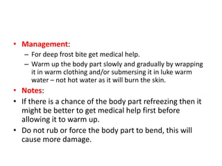 • Management:
– For deep frost bite get medical help.
– Warm up the body part slowly and gradually by wrapping
it in warm clothing and/or submersing it in luke warm
water – not hot water as it will burn the skin.
• Notes:
• If there is a chance of the body part refreezing then it
might be better to get medical help first before
allowing it to warm up.
• Do not rub or force the body part to bend, this will
cause more damage.
 