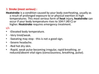 3. Stroke (most serious) :
Heatstroke is a condition caused by your body overheating, usually as
a result of prolonged exposure to or physical exertion in high
temperatures. This most serious form of heat injury, heatstroke can
occur if your body temperature rises to 104 F (40 C) or
higher. Heatstroke requires emergency treatment.
s/s
• -Elevated body temperature.
• -Very tired/weak.
• -Sweating may stop - this is not a good sign.
• -Severe headache.
• -Red hot dry skin.
• -Rapid, weak pulse becoming irregular, rapid breathing, or
reduced/absent vital signs (consciousness, breathing, pulse).
 