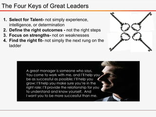 1. Select for Talent- not simply experience,
intelligence, or determination
2. Define the right outcomes - not the right steps
3. Focus on strengths- not on weaknesses
4. Find the right fit- not simply the next rung on the
ladder
A great manager is someone who says,
You come to work with me, and I’ll help you
be as successful as possible; I’ll help you
grow; I’ll help you make sure you’re in the
right role; I’ll provide the relationship for you
to understand and know yourself. And
I want you to be more successful than me.
The Four Keys of Great Leaders
 