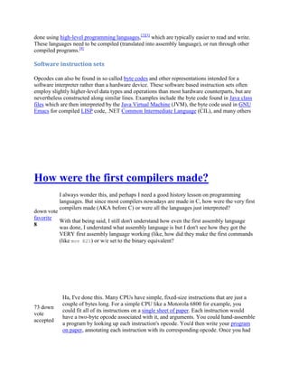 done using high-level programming languages,[2][3] which are typically easier to read and write.
These languages need to be compiled (translated into assembly language), or run through other
compiled programs.[4]

Software instruction sets
Opcodes can also be found in so called byte codes and other representations intended for a
software interpreter rather than a hardware device. These software based instruction sets often
employ slightly higher-level data types and operations than most hardware counterparts, but are
nevertheless constructed along similar lines. Examples include the byte code found in Java class
files which are then interpreted by the Java Virtual Machine (JVM), the byte code used in GNU
Emacs for compiled LISP code, .NET Common Intermediate Language (CIL), and many others

How were the first compilers made?
I always wonder this, and perhaps I need a good history lesson on programming
languages. But since most compilers nowadays are made in C, how were the very first
compilers made (AKA before C) or were all the languages just interpreted?

down vote
favorite
With that being said, I still don't understand how even the first assembly language
8
was done, I understand what assembly language is but I don't see how they got the
VERY first assembly language working (like, how did they make the first commands
(like mov R21) or w/e set to the binary equivalent?

73 down
vote
accepted

Ha, I've done this. Many CPUs have simple, fixed-size instructions that are just a
couple of bytes long. For a simple CPU like a Motorola 6800 for example, you
could fit all of its instructions on a single sheet of paper. Each instruction would
have a two-byte opcode associated with it, and arguments. You could hand-assemble
a program by looking up each instruction's opcode. You'd then write your program
on paper, annotating each instruction with its corresponding opcode. Once you had

 