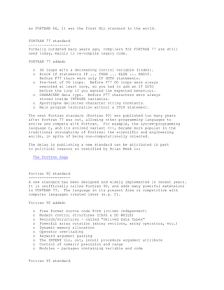 as FORTRAN 66, it was the first HLL standard in the world.
FORTRAN 77 standard
------------------Formally outdated many years ago, compilers for FORTRAN 77 are still
used today, mainly to re-compile legacy code.
FORTRAN 77 added:
o
o
o
o
o
o

DO loops with a decreasing control variable (index).
Block if statements IF ... THEN ... ELSE ... ENDIF.
Before F77 there were only IF GOTO statements.
Pre-test of DO loops. Before F77 DO loops were always
executed at least once, so you had to add an IF GOTO
before the loop if you wanted the expected behaviour.
CHARACTER data type. Before F77 characters were always
stored inside INTEGER variables.
Apostrophe delimited character string constants.
Main program termination without a STOP statement.

The next Fortran standard (fortran 90) was published too many years
after Fortran 77 was out, allowing other programming languages to
evolve and compete with Fortran. For example, the system-programming
language C, and its evolved variant C++, became more popular in the
traditional strongholds of Fortran: the scientific and engineering
worlds, in spite of being non-computationally oriented.
The delay in publishing a new standard can be attributed in part
to political reasons as testified by Brian Meek in:
The Fortran Saga

Fortran 90 standard
------------------A new standard has been designed and widely implemented in recent years.
It is unofficially called Fortran 90, and adds many powerful extensions
to FORTRAN 77. The language in its present form is competitive with
computer languages created later (e.g. C).
Fortran 90 added:
o
o
o
o
o
o
o
o
o
o

Free format source code form (column independent)
Modern control structures (CASE & DO WHILE)
Records/structures - called "Derived Data Types"
Powerful array notation (array sections, array operators, etc.)
Dynamic memory allocation
Operator overloading
Keyword argument passing
The INTENT (in, out, inout) procedure argument attribute
Control of numeric precision and range
Modules - packages containing variable and code

Fortran 95 standard

 