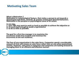 Motivating Sales Team
What is Motivation ?
Motivation is a psychological feature, that makes a person to act towards a
desired goal and elicits, controls, & sustains certain goal-directed behaviors.
Motivation is the purpose or psychological cause of an action.
In one day,
1. your TMs may want to work as hard as possible to achieve the objective or
2.to work hard enough to avoid a reprimand or
3. to do as little as possible.
The goal for a first line manager is to maximize the
occurrence of the first incident and minimize the
occurrence of the last incidence.
The face of any organization is the sales force. Companies spend a considerable
amount of time and money on sales force rather than on any other promotional
activity. However, sales force is expensive and companies are looking forward to
managing them in an efficient and effective manner.
 