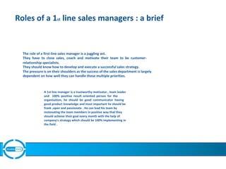 Roles of a 1st line sales managers : a brief
The role of a first-line sales manager is a juggling act.
They have to close sales, coach and motivate their team to be customer-
relationship specialists.
They should know how to develop and execute a successful sales strategy.
The pressure is on their shoulders as the success of the sales department is largely
dependent on how well they can handle these multiple priorities.
A 1st line manager is a trustworthy motivator , team leader
and 100% positive result oriented person for the
organisation, he should be good communicator having
good product knowledge and most important he should be
frank ,open and passionate . He can lead his team by
motovating the team members in positive way that they
should acheive their goal every month with the help of
company's strategy which should be 100% implementing in
the field .
 