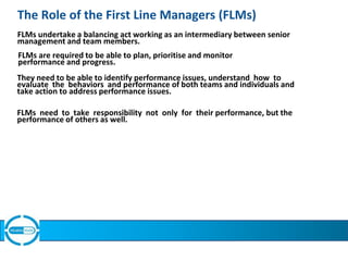 The Role of the First Line Managers (FLMs)
FLMs undertake a balancing act working as an intermediary between senior
management and team members.
FLMs are required to be able to plan, prioritise and monitor
performance and progress.
They need to be able to identify performance issues, understand how to
evaluate the behaviors and performance of both teams and individuals and
take action to address performance issues.
FLMs need to take responsibility not only for their performance, but the
performance of others as well.
 