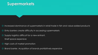 Supermarkets
 Increased dominance of supermarkets in retail trade in fish and value-added products
 Entry barriers create difficulty in accessing supermarkets
 Supply logistics difficult for a new entrant.
Shelf space expensive
 High costs of market promotion
 Brand barrier. Acquisition of brands prohibitively expensive
 