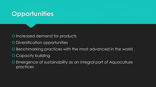 Opportunities
 Increased demand for products
 Diversification opportunities
 Benchmarking practices with the most advanced in the world .
 Capacity building
 Emergence of sustainability as an integral part of Aquaculture
practices
 