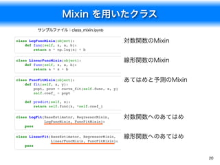 class LinearFit(BaseEstimator, RegressorMixin,
LinearFuncMixin, FuncFitMixin):
pass
class LogFit(BaseEstimator, RegressorMixin,
LogFuncMixin, FuncFitMixin):
pass
Mixin を用いたクラス
20
サンプルファイル：class_mixin.ipynb
対数関数のMixin
線形関数のMixin
あてはめと予測のMixin
対数関数へのあてはめ
class LogFuncMixin(object):
def func(self, x, a, b):
return a * np.log(x) + b
class LinearFuncMixin(object):
def func(self, x, a, b):
return a * x + b
class FuncFitMixin(object):
def fit(self, x, y):
popt, pcov = curve_fit(self.func, x, y)
self.coef_ = popt
def predict(self, x):
return self.func(x, *self.coef_)
線形関数へのあてはめ
 