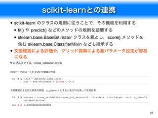 scikit-learnとの連携
21
scikit-learn のクラスの規則に従うことで，その機能を利用する
ﬁt() や predict() などのメソッドの規則を踏襲する
sklearn.base.BaseEstimator クラスを親とし，score() メソッドを
含む sklearn.base.ClassiﬁerMixin なども継承する
交差確認による評価や，グリッド探索による超パラメータ設定が容易
になる
サンプルファイル：cross_validation.ipynb
IRISデータのロードと SVM 分類器の作成
In [5]: iris = datasets.load_iris()
clf = svm.SVC(kernel='linear', C=1)
交差確認による汎化誤差の評価．n_jobs=-1 とすると全CPUを使って並列計算
In [9]: scores = cross_validation.cross_val_score(clf, iris.data, iris.target, cv=5, n_jobs=5)
np.mean(scores)
Out[9]: 0.98000000000000009
 