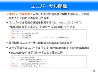 ユニバーサル関数
32
ユニバーサル関数：入力した配列の各要素に関数を適用し，その結
果を入力と同じ形の配列して返す
ユニバーサル関数の機能を利用するには，mathパッケージの
math.log() などではなく，NumPy の np.log() を用いる
論理関数のユニバーサル関数は np.logical_and() など
ユーザ関数をユニバーサル化する np.vectorize() や np.frompyfunc()

np.vectorize() をデコレータとして使った例
In [10]: a
Out[10]: array([1, 2, 3])
In [11]: np.log(a)
Out[11]: array([ 0. , 0.69314718, 1.09861229])
In [1]: @np.vectorize
...: def squre_plus_one(x):
...: return x**2 + 1.0
In [2]: squre_plus_one(np.arange(3))
Out[2]: array([ 1., 2., 5.])
 