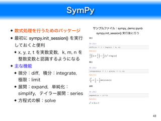 SymPy
43
数式処理を行うためのパッケージ
最初に sympy.init_session() を実行
しておくと便利
x, y, z, t を実数変数，k, m, n を
整数変数と認識するようになる
主な機能
微分：diﬀ，積分：integrate，
極限：limit
展開：expand，単純化：
simplify，テイラー展開：series
方程式の解：solve
サンプルファイル：sympy_demo.ipynb

sympy.init_session() 実行後に行う
微分
In [2]:
diff((x ** 2 + log(x)) / x, x)
積分
In [3]:
integrate(x ** 3 + sin(x) ** 2, x)
展開
In [4]:
expand((x + 1)**2)
Out[2]:
(2x + ) − ( + log (x))
1
x
1
x
1
x2
x2
Out[3]:
+ − sin (x) cos (x)
x4
4
x
2
1
2
Out[4]:
+ 2x + 1x2
 