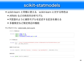 scikit-statmodels
44
scikit-learn と同様に使える，scikit-learn に対する特色は
ARMA などの時系列分析モデル
R言語のように線形モデルを記述する記法を備える
多重検定など検定周辺の機能
パッケージの読み込み
In [1]: import numpy as np
import pandas as pd
import statsmodels.formula.api as smf
データの読み込み
In [2]: url = 'http://vincentarelbundock.github.io/Rdatasets/csv/HistData/Guerry.csv'
dat = pd.read_csv(url)
回帰モデルのあてはめ
In [3]: results = smf.ols('Lottery ~ Literacy + np.log(Pop1831)', data=dat).fit()
結果の表示
In [4]: print results.summary()
サンプルファイル：statsmodels_demo.ipynb
 