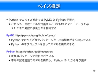 ベイズ推定
45
Python でのベイズ推定では PyMC と PyStan が著名
どちらも，生成モデルを定義すると MCMC により，データを与
えたときの変数の事後分布を推定する
PyMC http://pymc-devs.github.io/pymc/
Python でのベイズ推定パッケージとしては開発が長く続いている
Python のオブジェクトを使ってモデルを構築できる
PyStan https://pystan.readthedocs.org
後発のパッケージで注目されている
専用の記述言語でモデルを構築し，Python や R から呼び出す
 