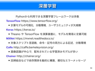 深層学習
54
Pythonから利用できる深層学習フレームワークは多数
TensorFlow https://www.tensorﬂow.org/
計算モデルの可視化，分散環境，ユーザコミュニティが大規模
Keras https://keras.io/
Theano や TensorFlow を演算基盤に，モデルを簡易に定義可能
MXNet https://mxnet.readthedocs.io/
対象スクリプト言語数，命令・記号の両方による記述，分散環境
Caﬀe http://caﬀe.berkeleyvision.org/
画像認識が中心で，配布されている学習済みモデルが多い
Chainer http://chainer.org/
回帰結合などで依存関係を動的に構築，親切なエラーメッセージ
 